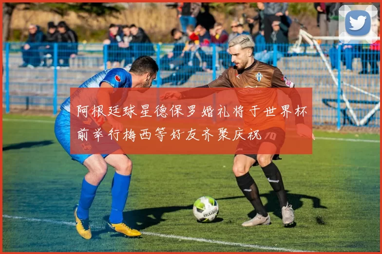阿根廷球星德保罗婚礼将于世界杯前举行梅西等好友齐聚庆祝