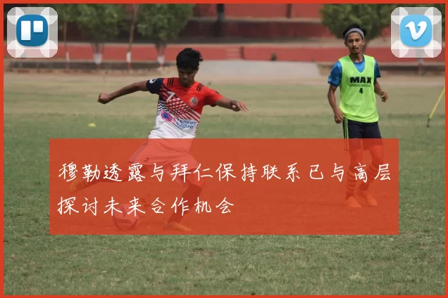 穆勒透露与拜仁保持联系已与高层探讨未来合作机会