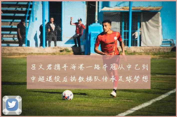 吕文君携手海港一路夺冠从中乙到中超退役后执教梯队传承足球梦想