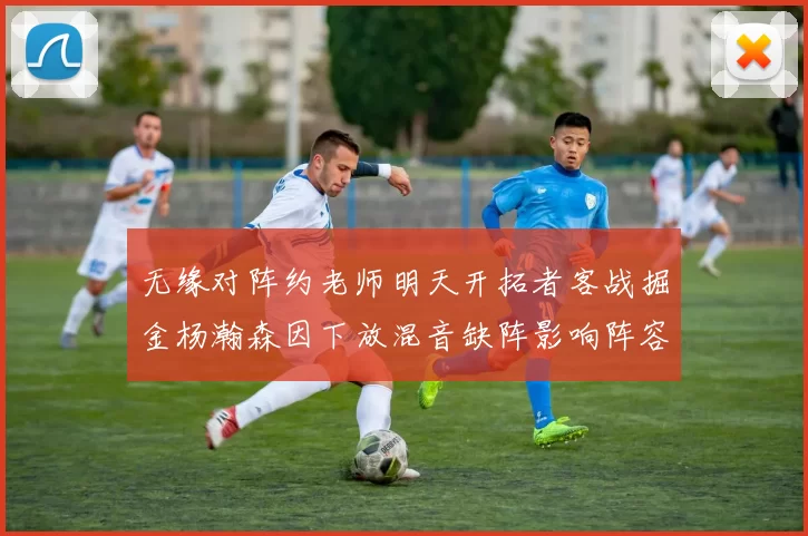无缘对阵约老师明天开拓者客战掘金杨瀚森因下放混音缺阵影响阵容