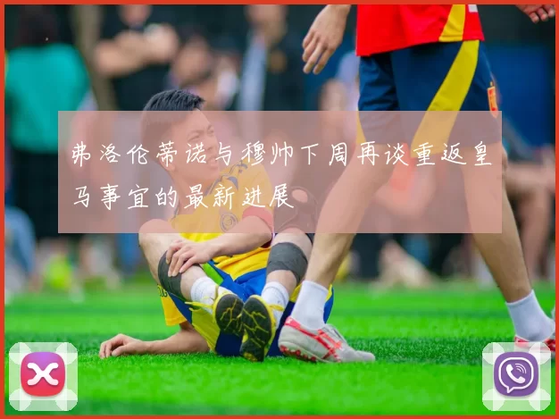 弗洛伦蒂诺与穆帅下周再谈重返皇马事宜的最新进展