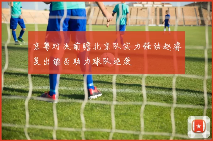 京粤对决前瞻北京队实力强劲赵睿复出能否助力球队逆袭