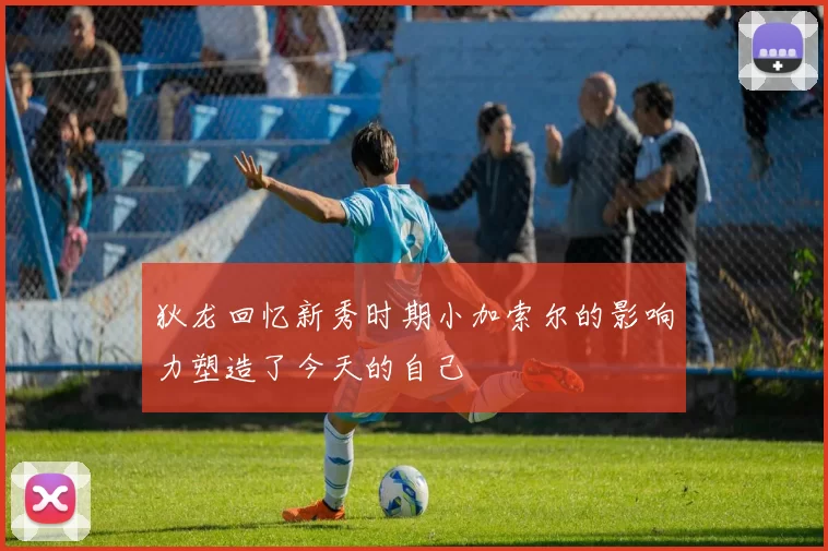 狄龙回忆新秀时期小加索尔的影响力塑造了今天的自己