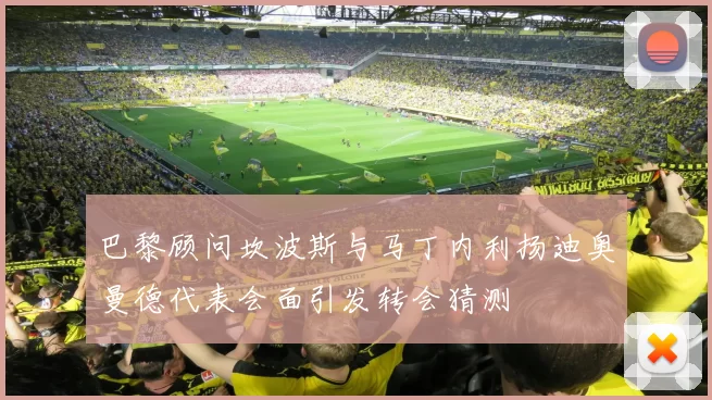 巴黎顾问坎波斯与马丁内利扬迪奥曼德代表会面引发转会猜测