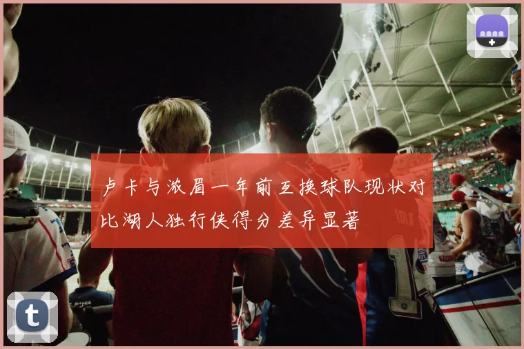 卢卡与浓眉一年前互换球队现状对比湖人独行侠得分差异显著