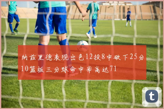 纳兹里德表现出色12投8中砍下25分10篮板三分球命中率高达71