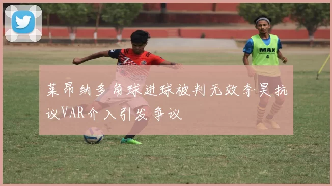 莱昂纳多角球进球被判无效李昊抗议VAR介入引发争议