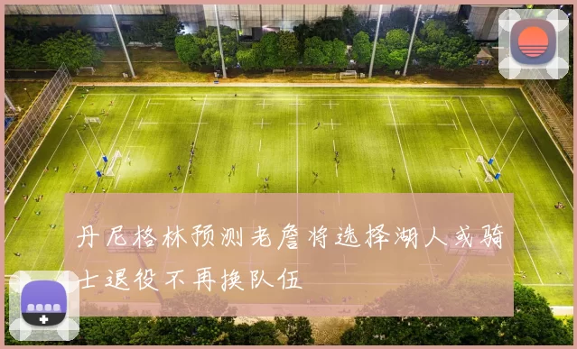 丹尼格林预测老詹将选择湖人或骑士退役不再换队伍
